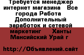  Требуется менеджер интернет-магазина - Все города Работа » Дополнительный заработок и сетевой маркетинг   . Ханты-Мансийский,Урай г.